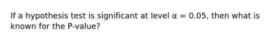 If a hypothesis test is significant at level α = 0.05, then what is known for the P-value?