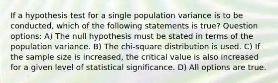 If a hypothesis test for a single population variance is to be conducted, which of the following statements is true? Question options: A) The null hypothesis must be stated in terms of the population variance. B) The chi-square distribution is used. C) If the sample size is increased, the critical value is also increased for a given level of statistical significance. D) All options are true.