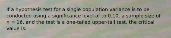 If a hypothesis test for a single population variance is to be conducted using a significance level of to 0.10, a sample size of n = 16, and the test is a one-tailed upper-tail test, the critical value is: