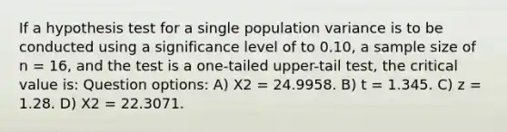 If a hypothesis test for a single population variance is to be conducted using a significance level of to 0.10, a sample size of n = 16, and the test is a one-tailed upper-tail test, the critical value is: Question options: A) Χ2 = 24.9958. B) t = 1.345. C) z = 1.28. D) Χ2 = 22.3071.