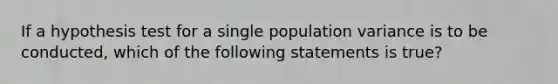 If a hypothesis test for a single population variance is to be conducted, which of the following statements is true?