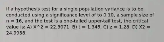 If a hypothesis test for a single population variance is to be conducted using a significance level of to 0.10, a sample size of n = 16, and the test is a one-tailed upper-tail test, the critical value is: A) Χ^2 = 22.3071. B) t = 1.345. C) z = 1.28. D) Χ2 = 24.9958.