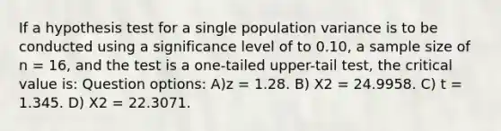 If a hypothesis test for a single population variance is to be conducted using a significance level of to 0.10, a sample size of n = 16, and the test is a one-tailed upper-tail test, the critical value is: Question options: A)z = 1.28. B) Χ2 = 24.9958. C) t = 1.345. D) Χ2 = 22.3071.