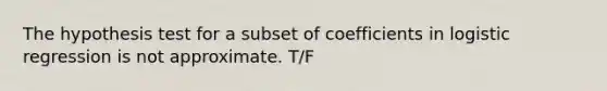 The hypothesis test for a subset of coefficients in logistic regression is not approximate. T/F