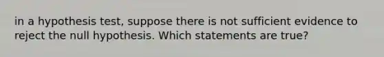 in a hypothesis test, suppose there is not sufficient evidence to reject the null hypothesis. Which statements are true?