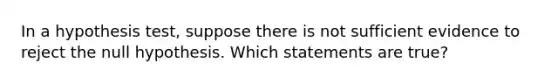 In a hypothesis test, suppose there is not sufficient evidence to reject the null hypothesis. Which statements are true?