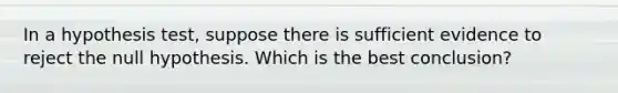 In a hypothesis test, suppose there is sufficient evidence to reject the null hypothesis. Which is the best conclusion?