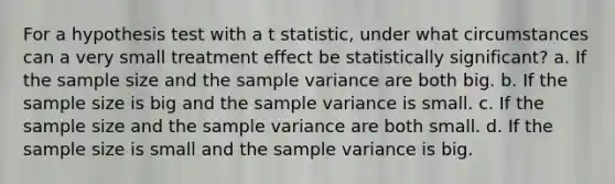 For a hypothesis test with a t statistic, under what circumstances can a very small treatment effect be statistically significant? a. If the sample size and the sample variance are both big. b. If the sample size is big and the sample variance is small. c. If the sample size and the sample variance are both small. d. If the sample size is small and the sample variance is big.