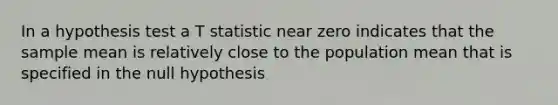 In a hypothesis test a T statistic near zero indicates that the sample mean is relatively close to the population mean that is specified in the null hypothesis