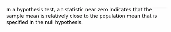 In a hypothesis test, a t statistic near zero indicates that the sample mean is relatively close to the population mean that is specified in the null hypothesis.