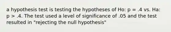 a hypothesis test is testing the hypotheses of Ho: p = .4 vs. Ha: p > .4. The test used a level of significance of .05 and the test resulted in "rejecting the null hypothesis"