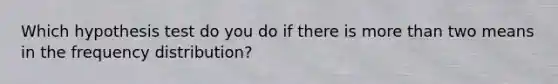 Which hypothesis test do you do if there is <a href='https://www.questionai.com/knowledge/keWHlEPx42-more-than' class='anchor-knowledge'>more than</a> two means in the <a href='https://www.questionai.com/knowledge/kBageYpRHz-frequency-distribution' class='anchor-knowledge'>frequency distribution</a>?