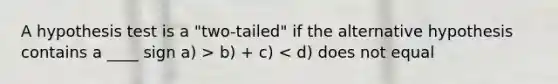 A hypothesis test is a "two-tailed" if the alternative hypothesis contains a ____ sign a) > b) + c) < d) does not equal