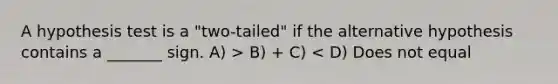 A hypothesis test is a "two-tailed" if the alternative hypothesis contains a _______ sign. A) > B) + C) < D) Does not equal