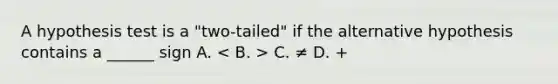 A hypothesis test is a "two-tailed" if the alternative hypothesis contains a ______ sign A. C. ≠ D. +