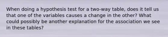 When doing a hypothesis test for a two-way table, does it tell us that one of the variables causes a change in the other? What could possibly be another explanation for the association we see in these tables?