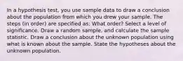 In a hypothesis test, you use sample data to draw a conclusion about the population from which you drew your sample. The steps (in order) are specified as: What order? Select a level of significance. Draw a random sample, and calculate the sample statistic. Draw a conclusion about the unknown population using what is known about the sample. State the hypotheses about the unknown population.