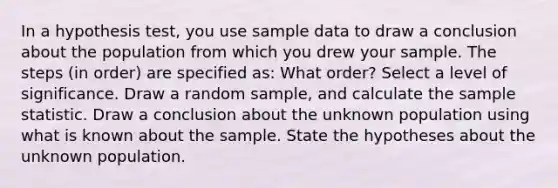 In a hypothesis test, you use sample data to draw a conclusion about the population from which you drew your sample. The steps (in order) are specified as: What order? Select a level of significance. Draw a random sample, and calculate the sample statistic. Draw a conclusion about the unknown population using what is known about the sample. State the hypotheses about the unknown population.