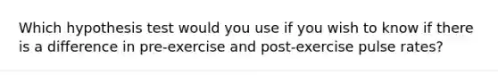 Which hypothesis test would you use if you wish to know if there is a difference in pre-exercise and post-exercise pulse rates?