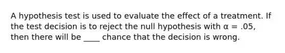 A hypothesis test is used to evaluate the effect of a treatment. If the test decision is to reject the null hypothesis with α = .05, then there will be ____ chance that the decision is wrong.