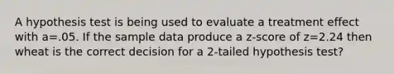 A hypothesis test is being used to evaluate a treatment effect with a=.05. If the sample data produce a z-score of z=2.24 then wheat is the correct decision for a 2-tailed hypothesis test?