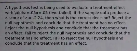 A hypothesis test is being used to evaluate a treatment effect with alpha=.05α=.05 (two-tailed). If the sample data produce a z-score of z = -2.24, then what is the correct decision? Reject the null hypothesis and conclude that the treatment has no effect. Reject the null hypothesis and conclude that the treatment has an effect. Fail to reject the null hypothesis and conclude that the treatment has no effect. Fail to reject the null hypothesis and conclude that the treatment has an effect.