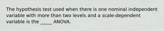 The hypothesis test used when there is one nominal independent variable with more than two levels and a scale-dependent variable is the _____ ANOVA.