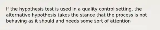 If the hypothesis test is used in a quality control setting, the alternative hypothesis takes the stance that the process is not behaving as it should and needs some sort of attention