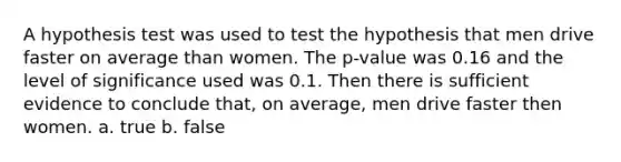 A hypothesis test was used to test the hypothesis that men drive faster on average than women. The p-value was 0.16 and the level of significance used was 0.1. Then there is sufficient evidence to conclude that, on average, men drive faster then women. a. true b. false