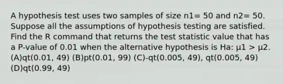 A hypothesis test uses two samples of size n1= 50 and n2= 50. Suppose all the assumptions of hypothesis testing are satisfied. Find the R command that returns the test statistic value that has a P-value of 0.01 when the alternative hypothesis is Ha: μ1 > μ2. (A)qt(0.01, 49) (B)pt(0.01, 99) (C)-qt(0.005, 49), qt(0.005, 49) (D)qt(0.99, 49)