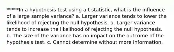 *****In a hypothesis test using a t statistic, what is the influence of a large <a href='https://www.questionai.com/knowledge/kKPm4DaUPs-sample-variance' class='anchor-knowledge'>sample variance</a>? a. Larger variance tends to lower the likelihood of rejecting the null hypothesis. a. Larger variance tends to increase the likelihood of rejecting the null hypothesis. b. The size of the variance has no impact on the outcome of the hypothesis test. c. Cannot determine without more information.