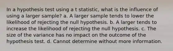 In a hypothesis test using a t statistic, what is the influence of using a larger sample? a. A larger sample tends to lower the likelihood of rejecting the null hypothesis. b. A larger tends to increase the likelihood of rejecting the null hypothesis. c. The size of the variance has no impact on the outcome of the hypothesis test. d. Cannot determine without more information.