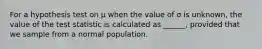 For a hypothesis test on μ when the value of σ is unknown, the value of the test statistic is calculated as ______, provided that we sample from a normal population.