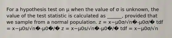 For a hypothesis test on μ when the value of σ is unknown, the value of the test statistic is calculated as ______, provided that we sample from a normal population. z = x−μ0σ/√n�-μ0σ/� tdf = x−μ0s/√n�-μ0�/� z = x−μ0s/√n�-μ0�/� tdf = x−μ0σ/√n