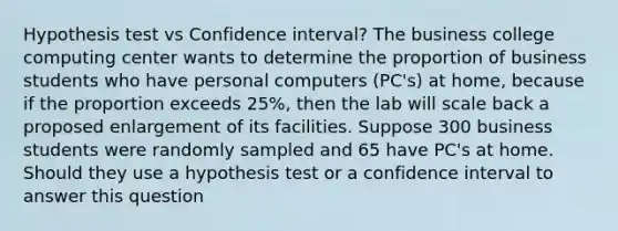 Hypothesis test vs Confidence interval? The business college computing center wants to determine the proportion of business students who have personal computers (PC's) at home, because if the proportion exceeds 25%, then the lab will scale back a proposed enlargement of its facilities. Suppose 300 business students were randomly sampled and 65 have PC's at home. Should they use a hypothesis test or a confidence interval to answer this question