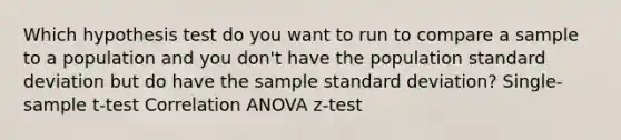 Which hypothesis test do you want to run to compare a sample to a population and you don't have the population standard deviation but do have the sample standard deviation? Single-sample t-test Correlation ANOVA z-test