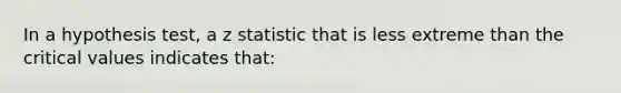 In a hypothesis test, a z statistic that is less extreme than the critical values indicates that: