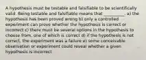 A hypothesis must be testable and falsifiable to be scientifically valid. Being testable and falsifiable means that __________. a) the hypothesis has been proved wrong b) only a controlled experiment can prove whether the hypothesis is correct or incorrect c) there must be several options in the hypothesis to choose from, one of which is correct d) if the hypothesis is not correct, the experiment was a failure e) some conceivable observation or experiment could reveal whether a given hypothesis is incorrect