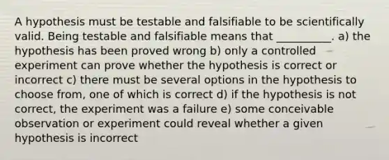 A hypothesis must be testable and falsifiable to be scientifically valid. Being testable and falsifiable means that __________. a) the hypothesis has been proved wrong b) only a controlled experiment can prove whether the hypothesis is correct or incorrect c) there must be several options in the hypothesis to choose from, one of which is correct d) if the hypothesis is not correct, the experiment was a failure e) some conceivable observation or experiment could reveal whether a given hypothesis is incorrect