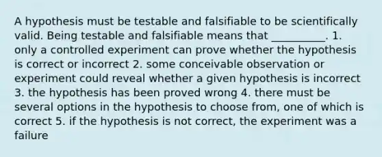 A hypothesis must be testable and falsifiable to be scientifically valid. Being testable and falsifiable means that __________. 1. only a controlled experiment can prove whether the hypothesis is correct or incorrect 2. some conceivable observation or experiment could reveal whether a given hypothesis is incorrect 3. the hypothesis has been proved wrong 4. there must be several options in the hypothesis to choose from, one of which is correct 5. if the hypothesis is not correct, the experiment was a failure