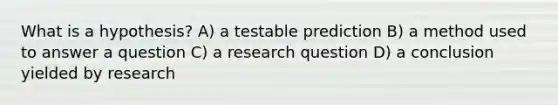 What is a hypothesis? A) a testable prediction B) a method used to answer a question C) a research question D) a conclusion yielded by research