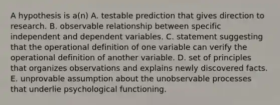 A hypothesis is a(n) A. testable prediction that gives direction to research. B. observable relationship between specific independent and dependent variables. C. statement suggesting that the operational definition of one variable can verify the operational definition of another variable. D. set of principles that organizes observations and explains newly discovered facts. E. unprovable assumption about the unobservable processes that underlie psychological functioning.