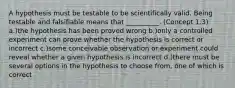 A hypothesis must be testable to be scientifically valid. Being testable and falsifiable means that __________. (Concept 1.3) a.)the hypothesis has been proved wrong b.)only a controlled experiment can prove whether the hypothesis is correct or incorrect c.)some conceivable observation or experiment could reveal whether a given hypothesis is incorrect d.)there must be several options in the hypothesis to choose from, one of which is correct