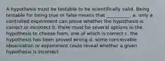 A hypothesis must be testable to be scientifically valid. Being testable for being true or false means that __________. a. only a controlled experiment can prove whether the hypothesis is correct or incorrect b. there must be several options in the hypothesis to choose from, one of which is correct c. the hypothesis has been proved wrong d. some conceivable observation or experiment could reveal whether a given hypothesis is incorrect