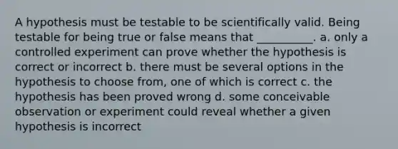 A hypothesis must be testable to be scientifically valid. Being testable for being true or false means that __________. a. only a controlled experiment can prove whether the hypothesis is correct or incorrect b. there must be several options in the hypothesis to choose from, one of which is correct c. the hypothesis has been proved wrong d. some conceivable observation or experiment could reveal whether a given hypothesis is incorrect