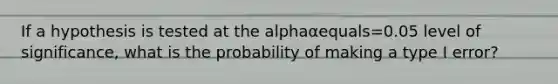 If a hypothesis is tested at the alphaαequals=0.05 level of​ significance, what is the probability of making a type I​ error?