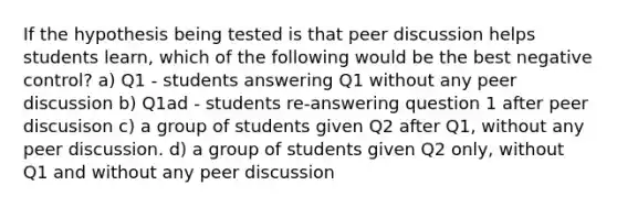 If the hypothesis being tested is that peer discussion helps students learn, which of the following would be the best negative control? a) Q1 - students answering Q1 without any peer discussion b) Q1ad - students re-answering question 1 after peer discusison c) a group of students given Q2 after Q1, without any peer discussion. d) a group of students given Q2 only, without Q1 and without any peer discussion