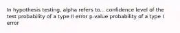 In hypothesis testing, alpha refers to... confidence level of the test probability of a type II error p-value probability of a type I error