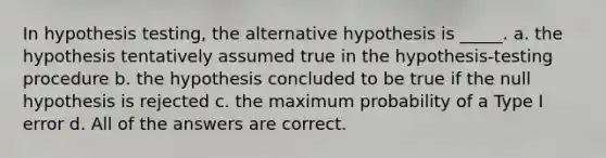 In hypothesis testing, the alternative hypothesis is _____. a. the hypothesis tentatively assumed true in the hypothesis-testing procedure b. the hypothesis concluded to be true if the null hypothesis is rejected c. the maximum probability of a Type I error d. All of the answers are correct.