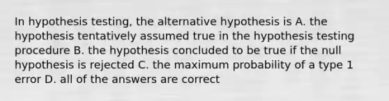 In hypothesis testing, the alternative hypothesis is A. the hypothesis tentatively assumed true in the hypothesis testing procedure B. the hypothesis concluded to be true if the null hypothesis is rejected C. the maximum probability of a type 1 error D. all of the answers are correct